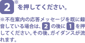 [2]を押してください。※不在案内の応答メッセージを既に録音している場合は、[2]の後に[1]を押してください。その後、ガイダンスが流
                れます。